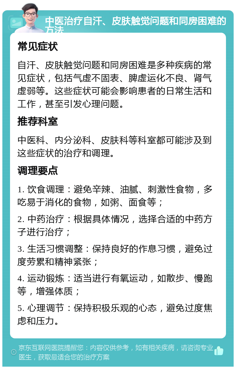 中医治疗自汗、皮肤触觉问题和同房困难的方法 常见症状 自汗、皮肤触觉问题和同房困难是多种疾病的常见症状，包括气虚不固表、脾虚运化不良、肾气虚弱等。这些症状可能会影响患者的日常生活和工作，甚至引发心理问题。 推荐科室 中医科、内分泌科、皮肤科等科室都可能涉及到这些症状的治疗和调理。 调理要点 1. 饮食调理：避免辛辣、油腻、刺激性食物，多吃易于消化的食物，如粥、面食等； 2. 中药治疗：根据具体情况，选择合适的中药方子进行治疗； 3. 生活习惯调整：保持良好的作息习惯，避免过度劳累和精神紧张； 4. 运动锻炼：适当进行有氧运动，如散步、慢跑等，增强体质； 5. 心理调节：保持积极乐观的心态，避免过度焦虑和压力。