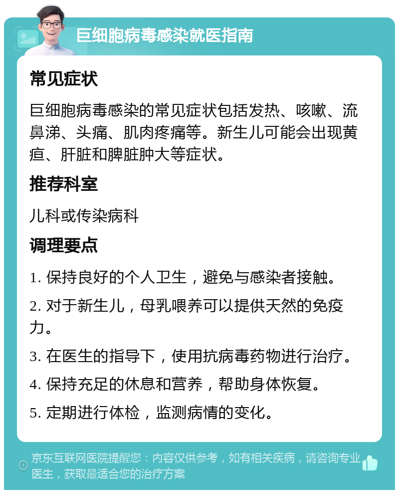 巨细胞病毒感染就医指南 常见症状 巨细胞病毒感染的常见症状包括发热、咳嗽、流鼻涕、头痛、肌肉疼痛等。新生儿可能会出现黄疸、肝脏和脾脏肿大等症状。 推荐科室 儿科或传染病科 调理要点 1. 保持良好的个人卫生，避免与感染者接触。 2. 对于新生儿，母乳喂养可以提供天然的免疫力。 3. 在医生的指导下，使用抗病毒药物进行治疗。 4. 保持充足的休息和营养，帮助身体恢复。 5. 定期进行体检，监测病情的变化。