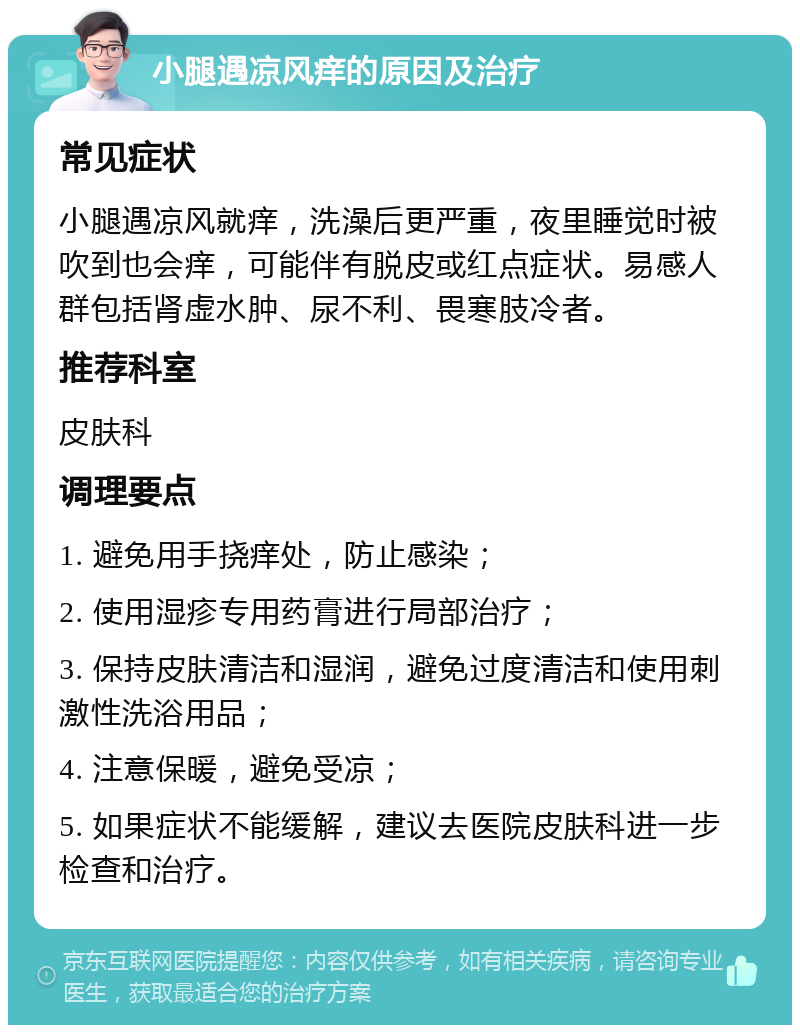 小腿遇凉风痒的原因及治疗 常见症状 小腿遇凉风就痒，洗澡后更严重，夜里睡觉时被吹到也会痒，可能伴有脱皮或红点症状。易感人群包括肾虚水肿、尿不利、畏寒肢冷者。 推荐科室 皮肤科 调理要点 1. 避免用手挠痒处，防止感染； 2. 使用湿疹专用药膏进行局部治疗； 3. 保持皮肤清洁和湿润，避免过度清洁和使用刺激性洗浴用品； 4. 注意保暖，避免受凉； 5. 如果症状不能缓解，建议去医院皮肤科进一步检查和治疗。