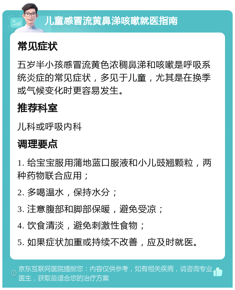 儿童感冒流黄鼻涕咳嗽就医指南 常见症状 五岁半小孩感冒流黄色浓稠鼻涕和咳嗽是呼吸系统炎症的常见症状，多见于儿童，尤其是在换季或气候变化时更容易发生。 推荐科室 儿科或呼吸内科 调理要点 1. 给宝宝服用蒲地蓝口服液和小儿豉翘颗粒，两种药物联合应用； 2. 多喝温水，保持水分； 3. 注意腹部和脚部保暖，避免受凉； 4. 饮食清淡，避免刺激性食物； 5. 如果症状加重或持续不改善，应及时就医。