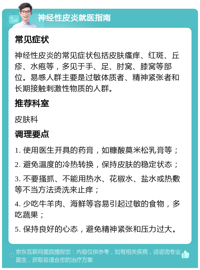 神经性皮炎就医指南 常见症状 神经性皮炎的常见症状包括皮肤瘙痒、红斑、丘疹、水疱等，多见于手、足、肘窝、膝窝等部位。易感人群主要是过敏体质者、精神紧张者和长期接触刺激性物质的人群。 推荐科室 皮肤科 调理要点 1. 使用医生开具的药膏，如糠酸莫米松乳膏等； 2. 避免温度的冷热转换，保持皮肤的稳定状态； 3. 不要搔抓、不能用热水、花椒水、盐水或热敷等不当方法烫洗来止痒； 4. 少吃牛羊肉、海鲜等容易引起过敏的食物，多吃蔬果； 5. 保持良好的心态，避免精神紧张和压力过大。