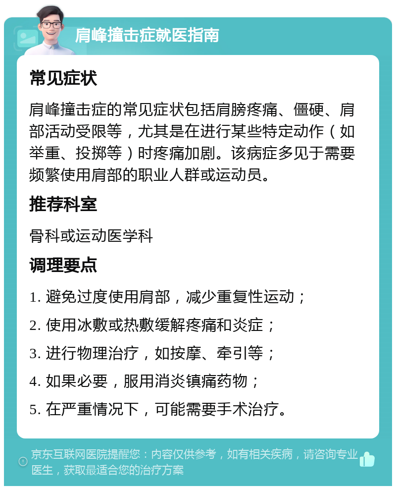 肩峰撞击症就医指南 常见症状 肩峰撞击症的常见症状包括肩膀疼痛、僵硬、肩部活动受限等，尤其是在进行某些特定动作（如举重、投掷等）时疼痛加剧。该病症多见于需要频繁使用肩部的职业人群或运动员。 推荐科室 骨科或运动医学科 调理要点 1. 避免过度使用肩部，减少重复性运动； 2. 使用冰敷或热敷缓解疼痛和炎症； 3. 进行物理治疗，如按摩、牵引等； 4. 如果必要，服用消炎镇痛药物； 5. 在严重情况下，可能需要手术治疗。