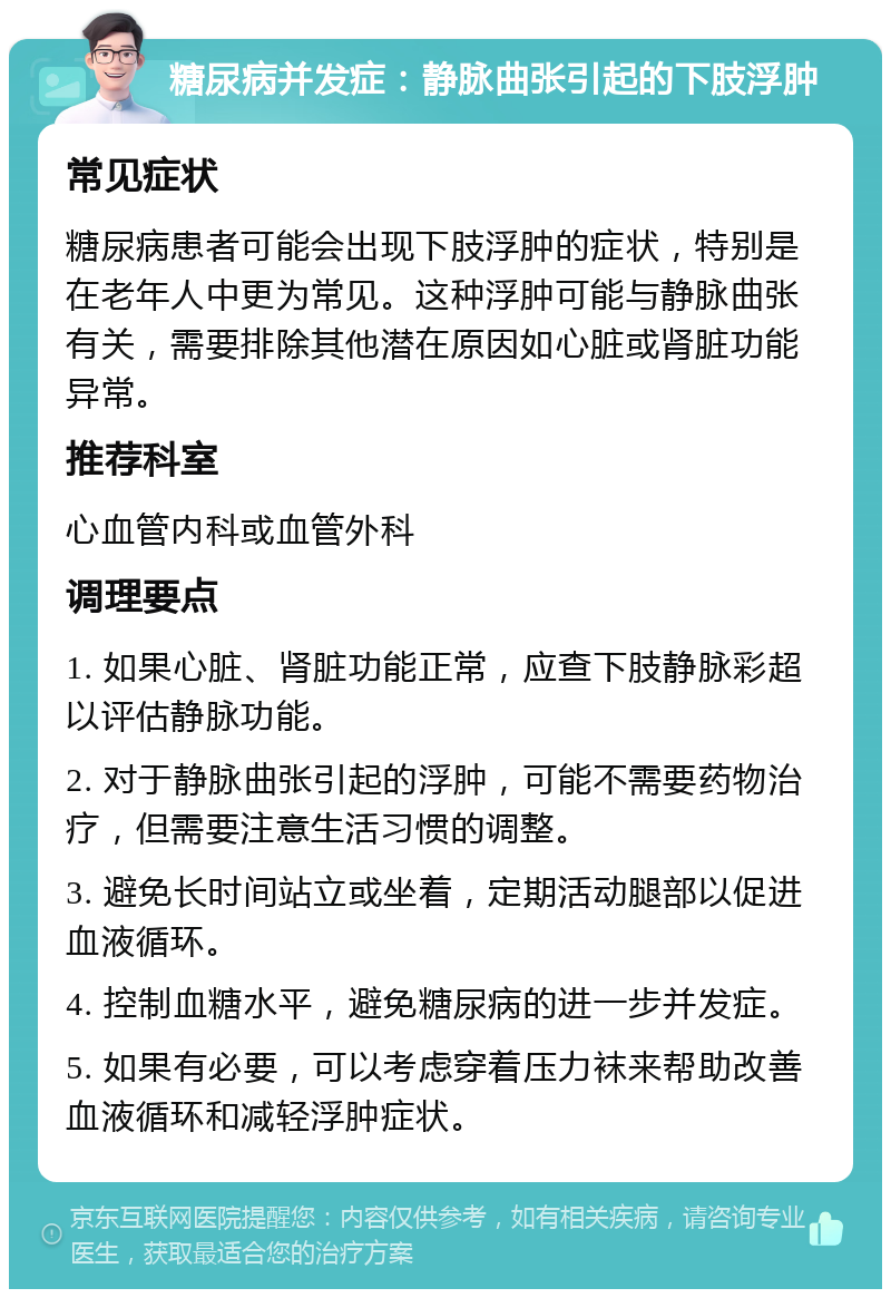 糖尿病并发症：静脉曲张引起的下肢浮肿 常见症状 糖尿病患者可能会出现下肢浮肿的症状，特别是在老年人中更为常见。这种浮肿可能与静脉曲张有关，需要排除其他潜在原因如心脏或肾脏功能异常。 推荐科室 心血管内科或血管外科 调理要点 1. 如果心脏、肾脏功能正常，应查下肢静脉彩超以评估静脉功能。 2. 对于静脉曲张引起的浮肿，可能不需要药物治疗，但需要注意生活习惯的调整。 3. 避免长时间站立或坐着，定期活动腿部以促进血液循环。 4. 控制血糖水平，避免糖尿病的进一步并发症。 5. 如果有必要，可以考虑穿着压力袜来帮助改善血液循环和减轻浮肿症状。