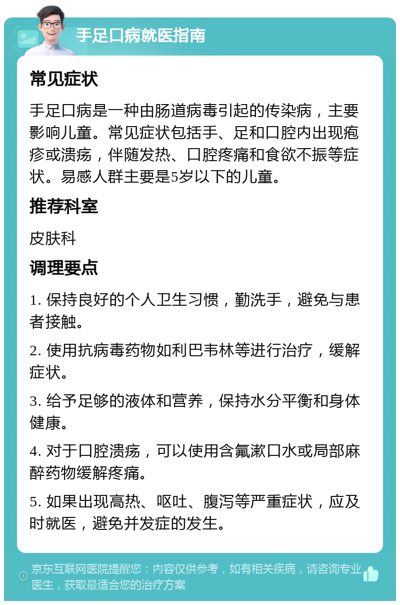 手足口病就医指南 常见症状 手足口病是一种由肠道病毒引起的传染病，主要影响儿童。常见症状包括手、足和口腔内出现疱疹或溃疡，伴随发热、口腔疼痛和食欲不振等症状。易感人群主要是5岁以下的儿童。 推荐科室 皮肤科 调理要点 1. 保持良好的个人卫生习惯，勤洗手，避免与患者接触。 2. 使用抗病毒药物如利巴韦林等进行治疗，缓解症状。 3. 给予足够的液体和营养，保持水分平衡和身体健康。 4. 对于口腔溃疡，可以使用含氟漱口水或局部麻醉药物缓解疼痛。 5. 如果出现高热、呕吐、腹泻等严重症状，应及时就医，避免并发症的发生。