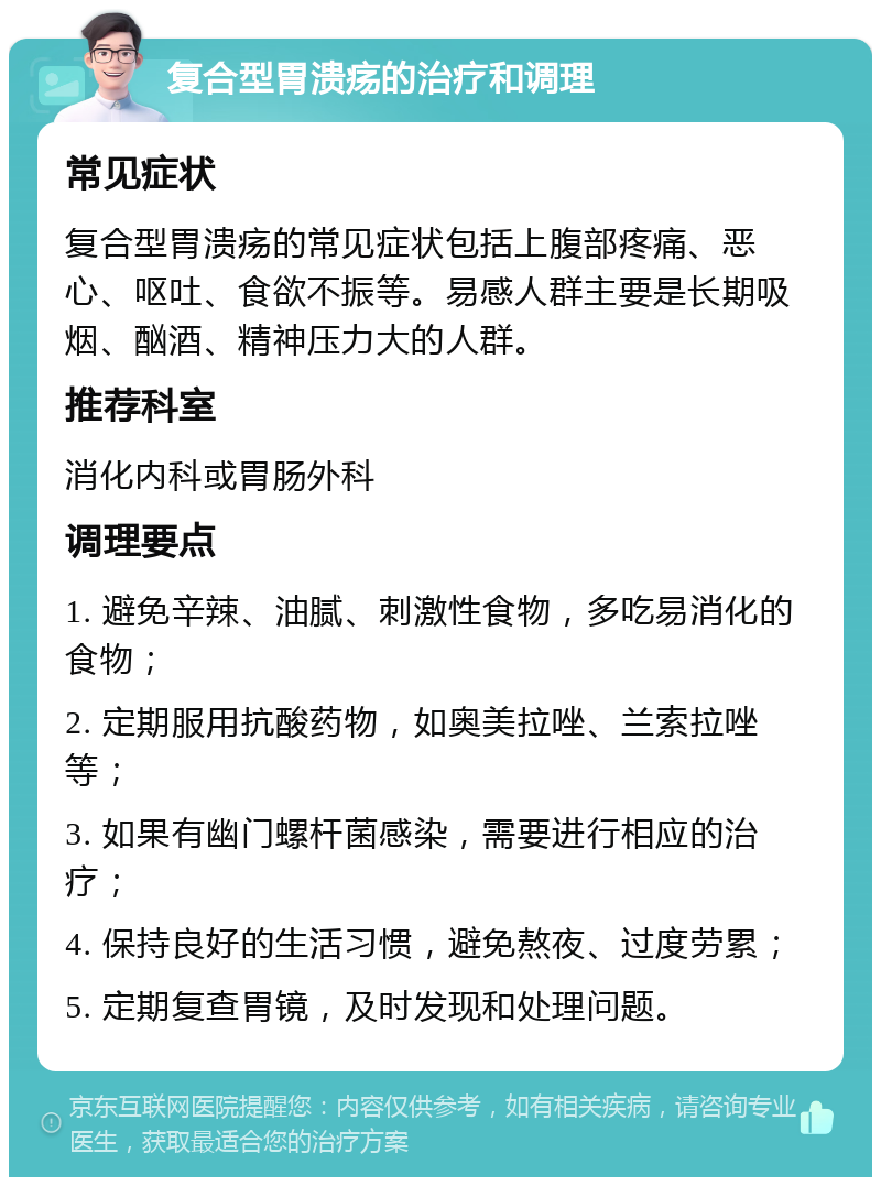 复合型胃溃疡的治疗和调理 常见症状 复合型胃溃疡的常见症状包括上腹部疼痛、恶心、呕吐、食欲不振等。易感人群主要是长期吸烟、酗酒、精神压力大的人群。 推荐科室 消化内科或胃肠外科 调理要点 1. 避免辛辣、油腻、刺激性食物，多吃易消化的食物； 2. 定期服用抗酸药物，如奥美拉唑、兰索拉唑等； 3. 如果有幽门螺杆菌感染，需要进行相应的治疗； 4. 保持良好的生活习惯，避免熬夜、过度劳累； 5. 定期复查胃镜，及时发现和处理问题。