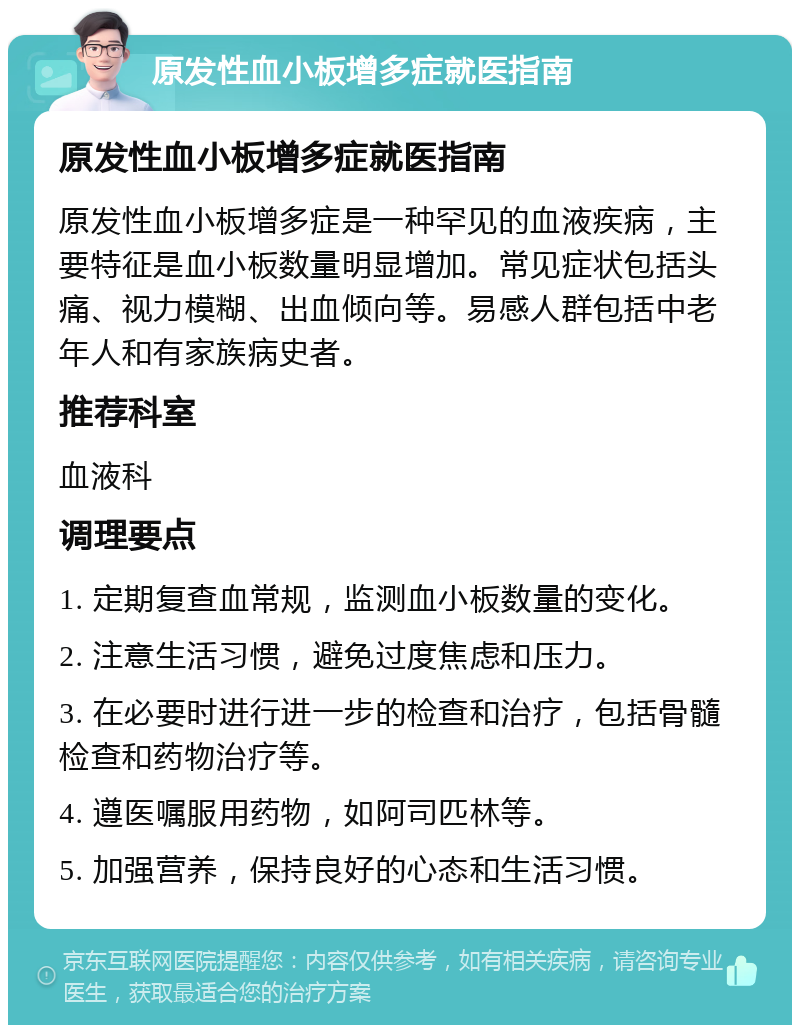 原发性血小板增多症就医指南 原发性血小板增多症就医指南 原发性血小板增多症是一种罕见的血液疾病，主要特征是血小板数量明显增加。常见症状包括头痛、视力模糊、出血倾向等。易感人群包括中老年人和有家族病史者。 推荐科室 血液科 调理要点 1. 定期复查血常规，监测血小板数量的变化。 2. 注意生活习惯，避免过度焦虑和压力。 3. 在必要时进行进一步的检查和治疗，包括骨髓检查和药物治疗等。 4. 遵医嘱服用药物，如阿司匹林等。 5. 加强营养，保持良好的心态和生活习惯。