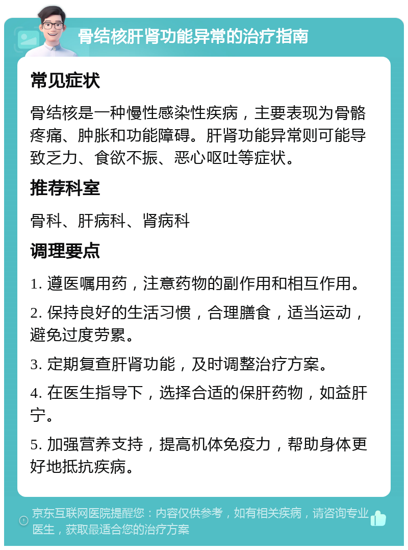 骨结核肝肾功能异常的治疗指南 常见症状 骨结核是一种慢性感染性疾病，主要表现为骨骼疼痛、肿胀和功能障碍。肝肾功能异常则可能导致乏力、食欲不振、恶心呕吐等症状。 推荐科室 骨科、肝病科、肾病科 调理要点 1. 遵医嘱用药，注意药物的副作用和相互作用。 2. 保持良好的生活习惯，合理膳食，适当运动，避免过度劳累。 3. 定期复查肝肾功能，及时调整治疗方案。 4. 在医生指导下，选择合适的保肝药物，如益肝宁。 5. 加强营养支持，提高机体免疫力，帮助身体更好地抵抗疾病。