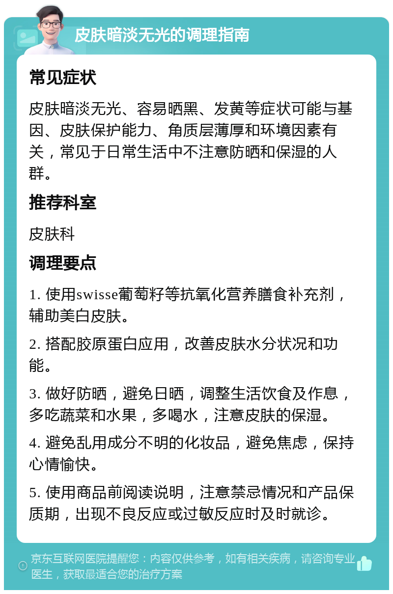 皮肤暗淡无光的调理指南 常见症状 皮肤暗淡无光、容易晒黑、发黄等症状可能与基因、皮肤保护能力、角质层薄厚和环境因素有关，常见于日常生活中不注意防晒和保湿的人群。 推荐科室 皮肤科 调理要点 1. 使用swisse葡萄籽等抗氧化营养膳食补充剂，辅助美白皮肤。 2. 搭配胶原蛋白应用，改善皮肤水分状况和功能。 3. 做好防晒，避免日晒，调整生活饮食及作息，多吃蔬菜和水果，多喝水，注意皮肤的保湿。 4. 避免乱用成分不明的化妆品，避免焦虑，保持心情愉快。 5. 使用商品前阅读说明，注意禁忌情况和产品保质期，出现不良反应或过敏反应时及时就诊。