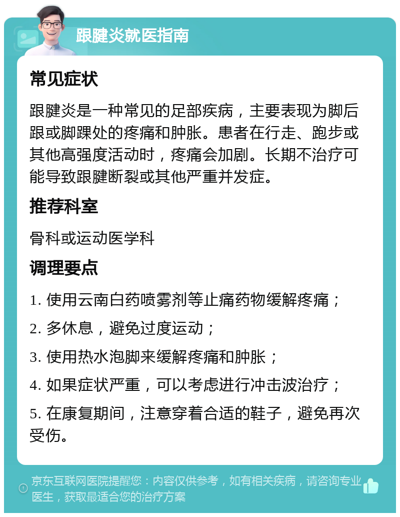 跟腱炎就医指南 常见症状 跟腱炎是一种常见的足部疾病，主要表现为脚后跟或脚踝处的疼痛和肿胀。患者在行走、跑步或其他高强度活动时，疼痛会加剧。长期不治疗可能导致跟腱断裂或其他严重并发症。 推荐科室 骨科或运动医学科 调理要点 1. 使用云南白药喷雾剂等止痛药物缓解疼痛； 2. 多休息，避免过度运动； 3. 使用热水泡脚来缓解疼痛和肿胀； 4. 如果症状严重，可以考虑进行冲击波治疗； 5. 在康复期间，注意穿着合适的鞋子，避免再次受伤。