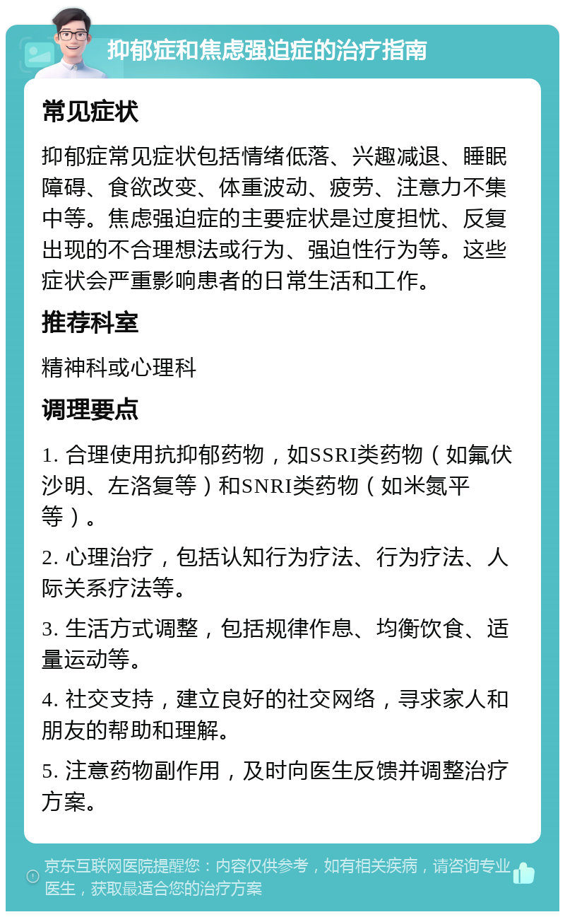 抑郁症和焦虑强迫症的治疗指南 常见症状 抑郁症常见症状包括情绪低落、兴趣减退、睡眠障碍、食欲改变、体重波动、疲劳、注意力不集中等。焦虑强迫症的主要症状是过度担忧、反复出现的不合理想法或行为、强迫性行为等。这些症状会严重影响患者的日常生活和工作。 推荐科室 精神科或心理科 调理要点 1. 合理使用抗抑郁药物，如SSRI类药物（如氟伏沙明、左洛复等）和SNRI类药物（如米氮平等）。 2. 心理治疗，包括认知行为疗法、行为疗法、人际关系疗法等。 3. 生活方式调整，包括规律作息、均衡饮食、适量运动等。 4. 社交支持，建立良好的社交网络，寻求家人和朋友的帮助和理解。 5. 注意药物副作用，及时向医生反馈并调整治疗方案。