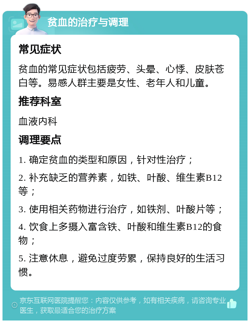 贫血的治疗与调理 常见症状 贫血的常见症状包括疲劳、头晕、心悸、皮肤苍白等。易感人群主要是女性、老年人和儿童。 推荐科室 血液内科 调理要点 1. 确定贫血的类型和原因，针对性治疗； 2. 补充缺乏的营养素，如铁、叶酸、维生素B12等； 3. 使用相关药物进行治疗，如铁剂、叶酸片等； 4. 饮食上多摄入富含铁、叶酸和维生素B12的食物； 5. 注意休息，避免过度劳累，保持良好的生活习惯。