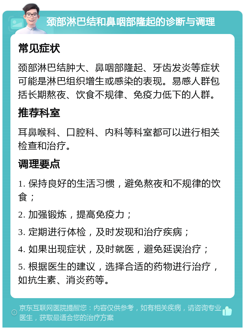 颈部淋巴结和鼻咽部隆起的诊断与调理 常见症状 颈部淋巴结肿大、鼻咽部隆起、牙齿发炎等症状可能是淋巴组织增生或感染的表现。易感人群包括长期熬夜、饮食不规律、免疫力低下的人群。 推荐科室 耳鼻喉科、口腔科、内科等科室都可以进行相关检查和治疗。 调理要点 1. 保持良好的生活习惯，避免熬夜和不规律的饮食； 2. 加强锻炼，提高免疫力； 3. 定期进行体检，及时发现和治疗疾病； 4. 如果出现症状，及时就医，避免延误治疗； 5. 根据医生的建议，选择合适的药物进行治疗，如抗生素、消炎药等。