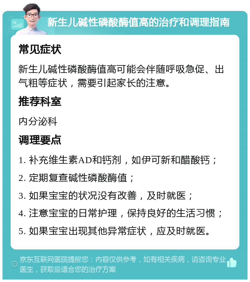 新生儿碱性磷酸酶值高的治疗和调理指南 常见症状 新生儿碱性磷酸酶值高可能会伴随呼吸急促、出气粗等症状，需要引起家长的注意。 推荐科室 内分泌科 调理要点 1. 补充维生素AD和钙剂，如伊可新和醋酸钙； 2. 定期复查碱性磷酸酶值； 3. 如果宝宝的状况没有改善，及时就医； 4. 注意宝宝的日常护理，保持良好的生活习惯； 5. 如果宝宝出现其他异常症状，应及时就医。