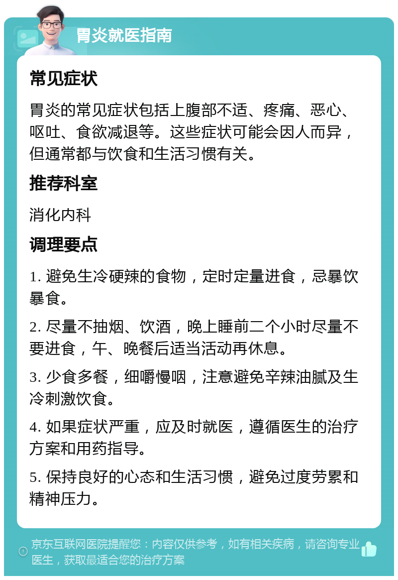 胃炎就医指南 常见症状 胃炎的常见症状包括上腹部不适、疼痛、恶心、呕吐、食欲减退等。这些症状可能会因人而异，但通常都与饮食和生活习惯有关。 推荐科室 消化内科 调理要点 1. 避免生冷硬辣的食物，定时定量进食，忌暴饮暴食。 2. 尽量不抽烟、饮酒，晚上睡前二个小时尽量不要进食，午、晚餐后适当活动再休息。 3. 少食多餐，细嚼慢咽，注意避免辛辣油腻及生冷刺激饮食。 4. 如果症状严重，应及时就医，遵循医生的治疗方案和用药指导。 5. 保持良好的心态和生活习惯，避免过度劳累和精神压力。