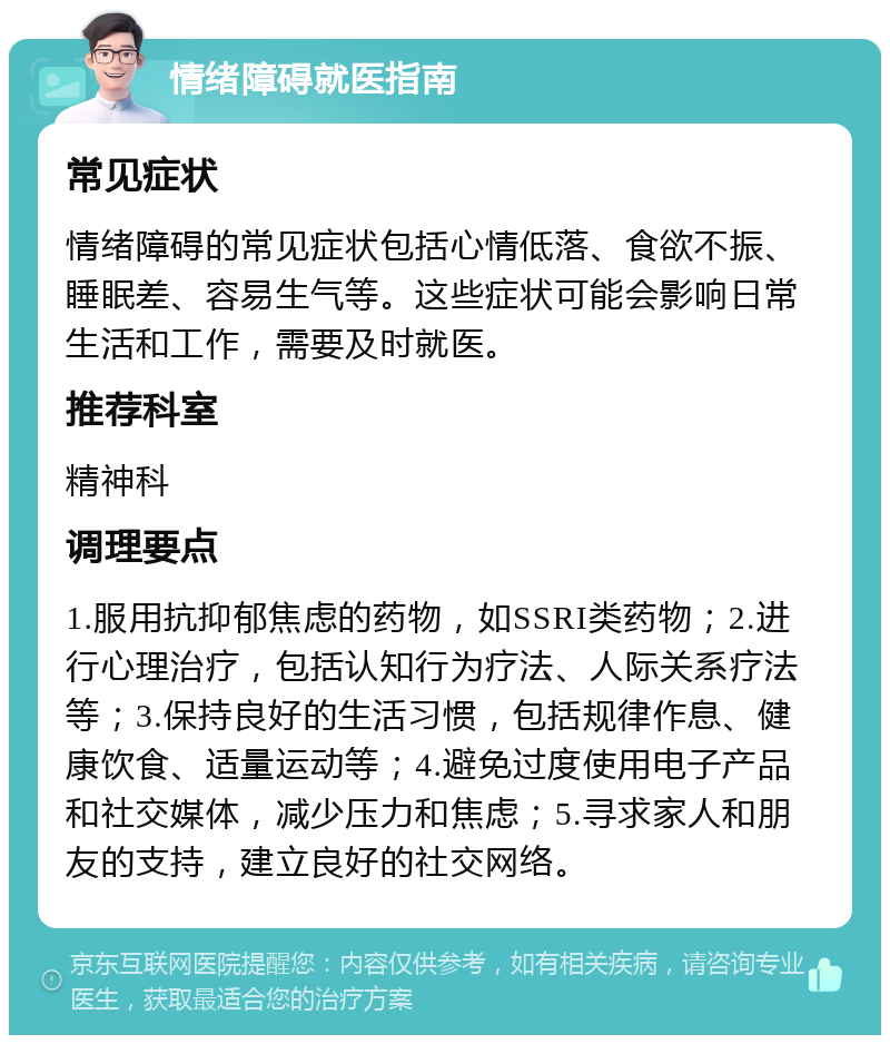 情绪障碍就医指南 常见症状 情绪障碍的常见症状包括心情低落、食欲不振、睡眠差、容易生气等。这些症状可能会影响日常生活和工作，需要及时就医。 推荐科室 精神科 调理要点 1.服用抗抑郁焦虑的药物，如SSRI类药物；2.进行心理治疗，包括认知行为疗法、人际关系疗法等；3.保持良好的生活习惯，包括规律作息、健康饮食、适量运动等；4.避免过度使用电子产品和社交媒体，减少压力和焦虑；5.寻求家人和朋友的支持，建立良好的社交网络。