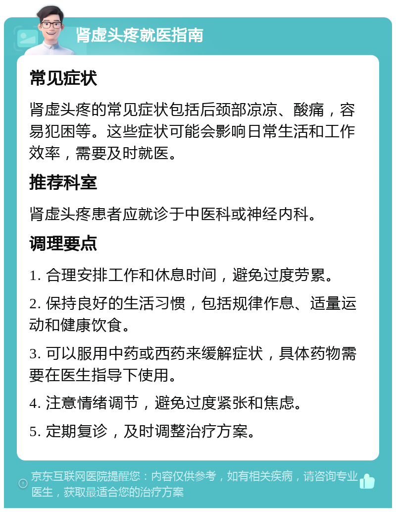 肾虚头疼就医指南 常见症状 肾虚头疼的常见症状包括后颈部凉凉、酸痛，容易犯困等。这些症状可能会影响日常生活和工作效率，需要及时就医。 推荐科室 肾虚头疼患者应就诊于中医科或神经内科。 调理要点 1. 合理安排工作和休息时间，避免过度劳累。 2. 保持良好的生活习惯，包括规律作息、适量运动和健康饮食。 3. 可以服用中药或西药来缓解症状，具体药物需要在医生指导下使用。 4. 注意情绪调节，避免过度紧张和焦虑。 5. 定期复诊，及时调整治疗方案。