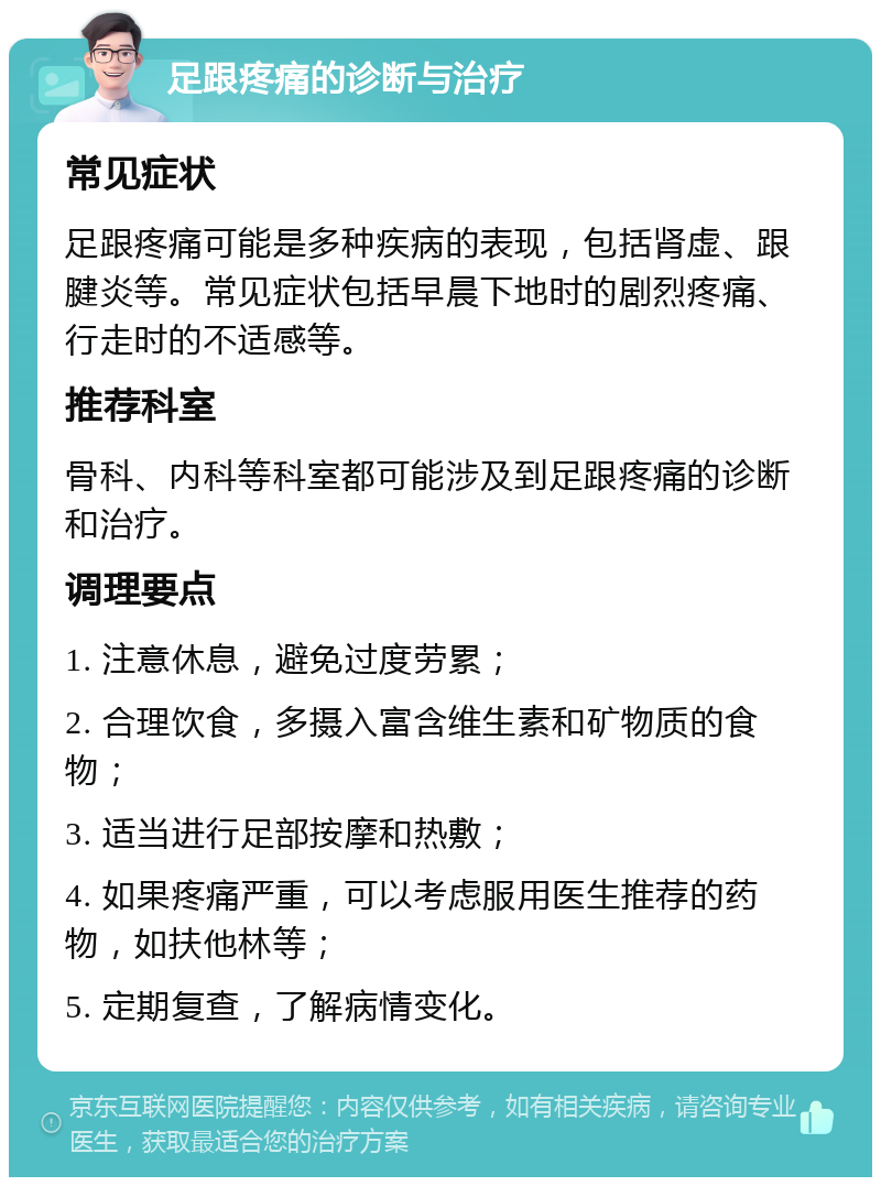 足跟疼痛的诊断与治疗 常见症状 足跟疼痛可能是多种疾病的表现，包括肾虚、跟腱炎等。常见症状包括早晨下地时的剧烈疼痛、行走时的不适感等。 推荐科室 骨科、内科等科室都可能涉及到足跟疼痛的诊断和治疗。 调理要点 1. 注意休息，避免过度劳累； 2. 合理饮食，多摄入富含维生素和矿物质的食物； 3. 适当进行足部按摩和热敷； 4. 如果疼痛严重，可以考虑服用医生推荐的药物，如扶他林等； 5. 定期复查，了解病情变化。