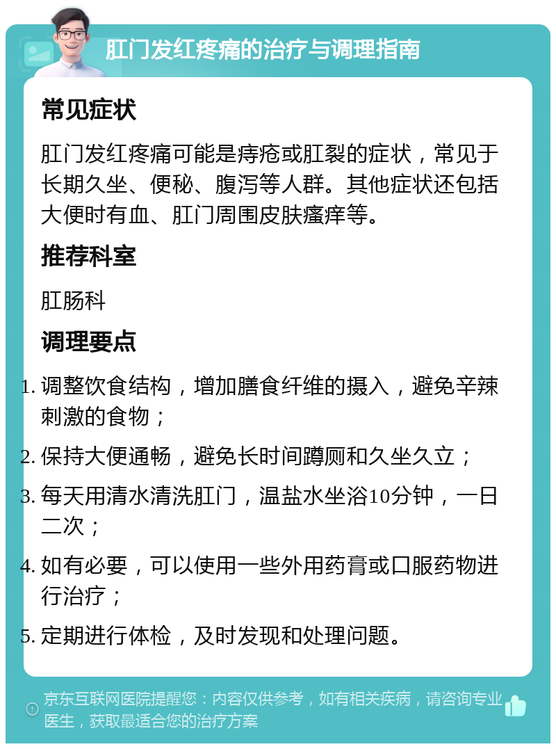 肛门发红疼痛的治疗与调理指南 常见症状 肛门发红疼痛可能是痔疮或肛裂的症状，常见于长期久坐、便秘、腹泻等人群。其他症状还包括大便时有血、肛门周围皮肤瘙痒等。 推荐科室 肛肠科 调理要点 调整饮食结构，增加膳食纤维的摄入，避免辛辣刺激的食物； 保持大便通畅，避免长时间蹲厕和久坐久立； 每天用清水清洗肛门，温盐水坐浴10分钟，一日二次； 如有必要，可以使用一些外用药膏或口服药物进行治疗； 定期进行体检，及时发现和处理问题。