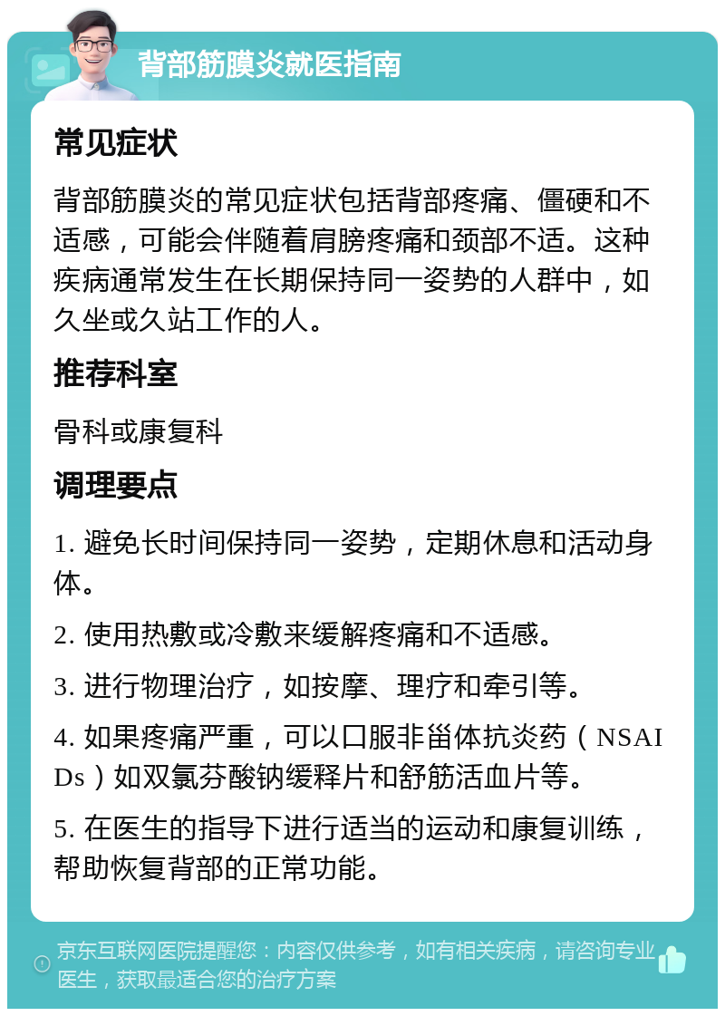 背部筋膜炎就医指南 常见症状 背部筋膜炎的常见症状包括背部疼痛、僵硬和不适感，可能会伴随着肩膀疼痛和颈部不适。这种疾病通常发生在长期保持同一姿势的人群中，如久坐或久站工作的人。 推荐科室 骨科或康复科 调理要点 1. 避免长时间保持同一姿势，定期休息和活动身体。 2. 使用热敷或冷敷来缓解疼痛和不适感。 3. 进行物理治疗，如按摩、理疗和牵引等。 4. 如果疼痛严重，可以口服非甾体抗炎药（NSAIDs）如双氯芬酸钠缓释片和舒筋活血片等。 5. 在医生的指导下进行适当的运动和康复训练，帮助恢复背部的正常功能。