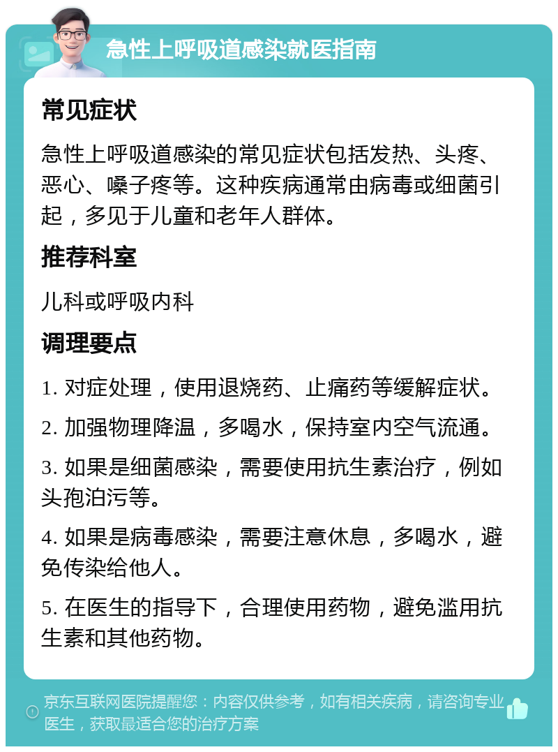 急性上呼吸道感染就医指南 常见症状 急性上呼吸道感染的常见症状包括发热、头疼、恶心、嗓子疼等。这种疾病通常由病毒或细菌引起，多见于儿童和老年人群体。 推荐科室 儿科或呼吸内科 调理要点 1. 对症处理，使用退烧药、止痛药等缓解症状。 2. 加强物理降温，多喝水，保持室内空气流通。 3. 如果是细菌感染，需要使用抗生素治疗，例如头孢泊污等。 4. 如果是病毒感染，需要注意休息，多喝水，避免传染给他人。 5. 在医生的指导下，合理使用药物，避免滥用抗生素和其他药物。