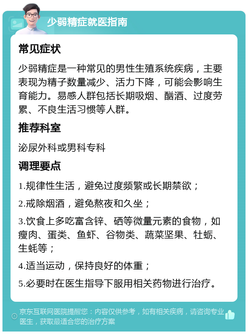 少弱精症就医指南 常见症状 少弱精症是一种常见的男性生殖系统疾病，主要表现为精子数量减少、活力下降，可能会影响生育能力。易感人群包括长期吸烟、酗酒、过度劳累、不良生活习惯等人群。 推荐科室 泌尿外科或男科专科 调理要点 1.规律性生活，避免过度频繁或长期禁欲； 2.戒除烟酒，避免熬夜和久坐； 3.饮食上多吃富含锌、硒等微量元素的食物，如瘦肉、蛋类、鱼虾、谷物类、蔬菜坚果、牡蛎、生蚝等； 4.适当运动，保持良好的体重； 5.必要时在医生指导下服用相关药物进行治疗。