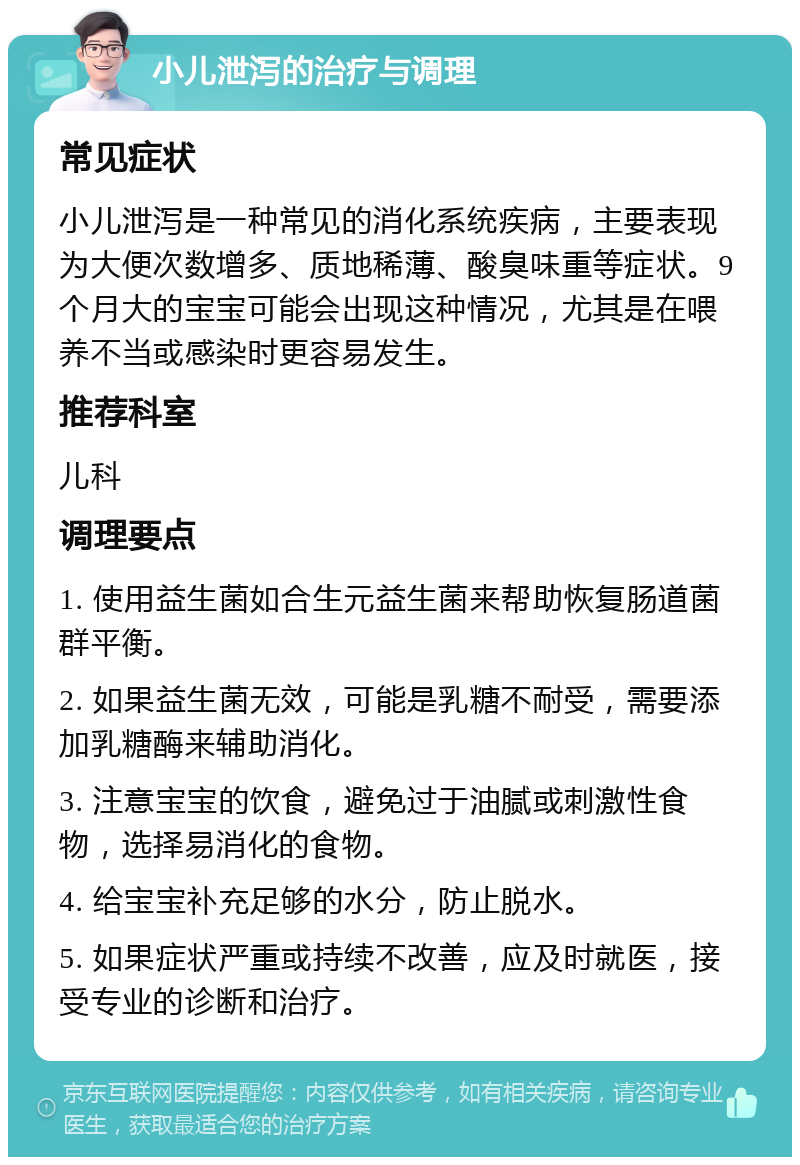 小儿泄泻的治疗与调理 常见症状 小儿泄泻是一种常见的消化系统疾病，主要表现为大便次数增多、质地稀薄、酸臭味重等症状。9个月大的宝宝可能会出现这种情况，尤其是在喂养不当或感染时更容易发生。 推荐科室 儿科 调理要点 1. 使用益生菌如合生元益生菌来帮助恢复肠道菌群平衡。 2. 如果益生菌无效，可能是乳糖不耐受，需要添加乳糖酶来辅助消化。 3. 注意宝宝的饮食，避免过于油腻或刺激性食物，选择易消化的食物。 4. 给宝宝补充足够的水分，防止脱水。 5. 如果症状严重或持续不改善，应及时就医，接受专业的诊断和治疗。