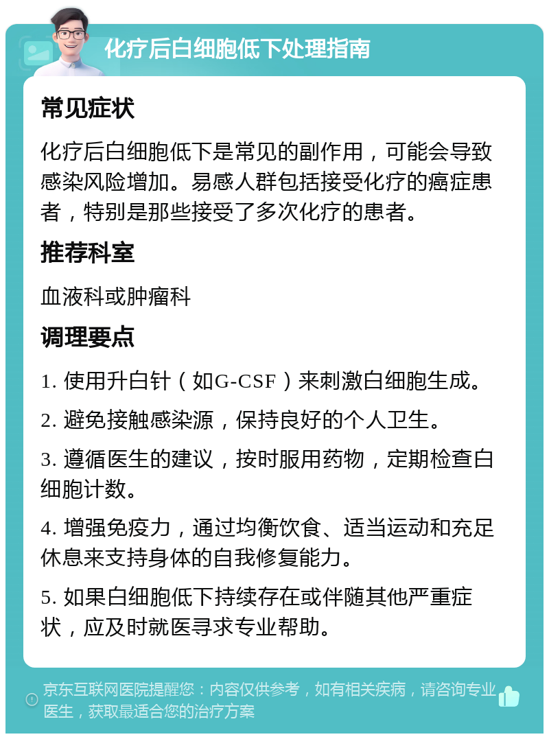 化疗后白细胞低下处理指南 常见症状 化疗后白细胞低下是常见的副作用，可能会导致感染风险增加。易感人群包括接受化疗的癌症患者，特别是那些接受了多次化疗的患者。 推荐科室 血液科或肿瘤科 调理要点 1. 使用升白针（如G-CSF）来刺激白细胞生成。 2. 避免接触感染源，保持良好的个人卫生。 3. 遵循医生的建议，按时服用药物，定期检查白细胞计数。 4. 增强免疫力，通过均衡饮食、适当运动和充足休息来支持身体的自我修复能力。 5. 如果白细胞低下持续存在或伴随其他严重症状，应及时就医寻求专业帮助。