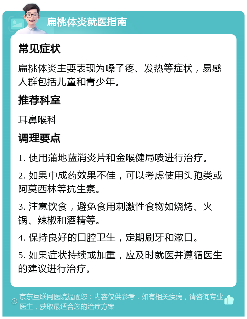 扁桃体炎就医指南 常见症状 扁桃体炎主要表现为嗓子疼、发热等症状，易感人群包括儿童和青少年。 推荐科室 耳鼻喉科 调理要点 1. 使用蒲地蓝消炎片和金喉健局喷进行治疗。 2. 如果中成药效果不佳，可以考虑使用头孢类或阿莫西林等抗生素。 3. 注意饮食，避免食用刺激性食物如烧烤、火锅、辣椒和酒精等。 4. 保持良好的口腔卫生，定期刷牙和漱口。 5. 如果症状持续或加重，应及时就医并遵循医生的建议进行治疗。