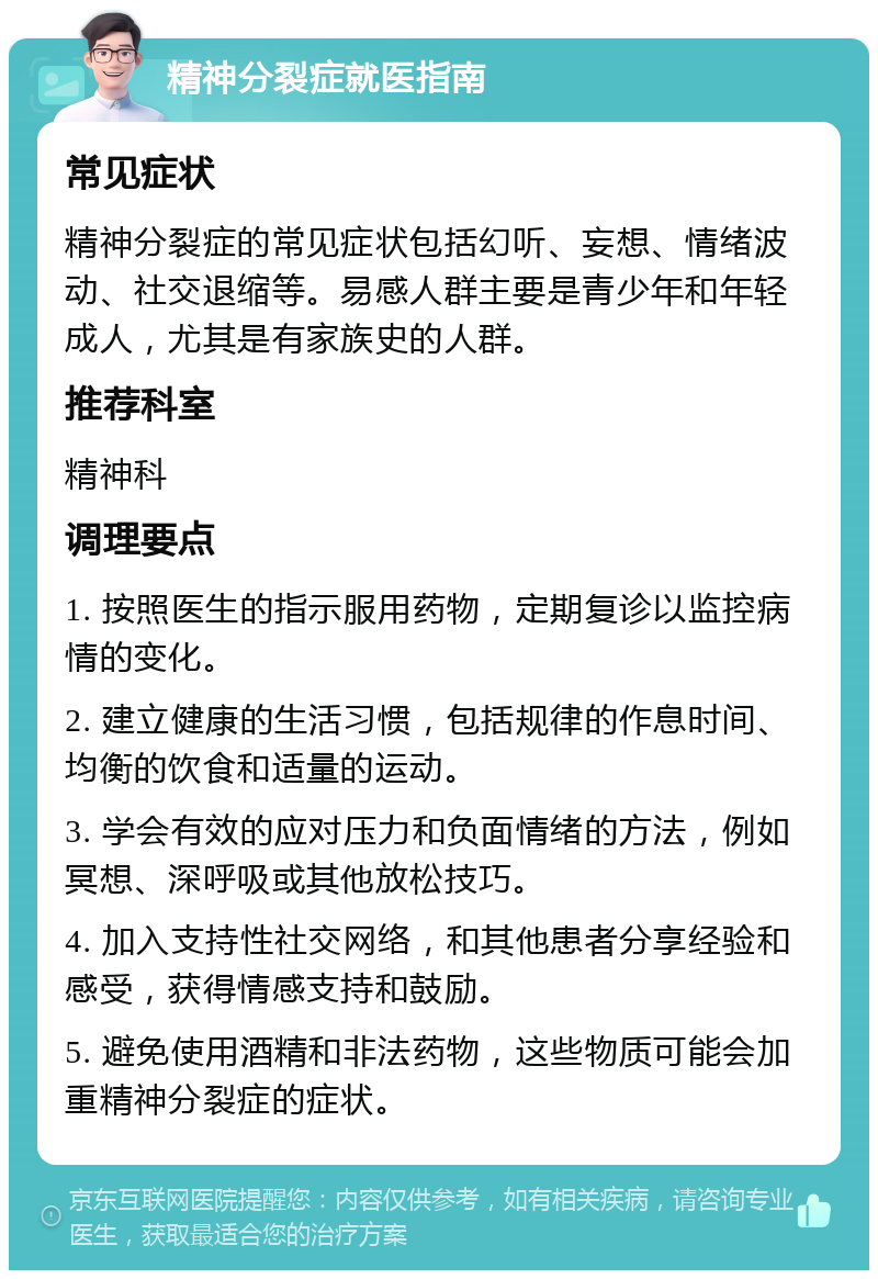 精神分裂症就医指南 常见症状 精神分裂症的常见症状包括幻听、妄想、情绪波动、社交退缩等。易感人群主要是青少年和年轻成人，尤其是有家族史的人群。 推荐科室 精神科 调理要点 1. 按照医生的指示服用药物，定期复诊以监控病情的变化。 2. 建立健康的生活习惯，包括规律的作息时间、均衡的饮食和适量的运动。 3. 学会有效的应对压力和负面情绪的方法，例如冥想、深呼吸或其他放松技巧。 4. 加入支持性社交网络，和其他患者分享经验和感受，获得情感支持和鼓励。 5. 避免使用酒精和非法药物，这些物质可能会加重精神分裂症的症状。