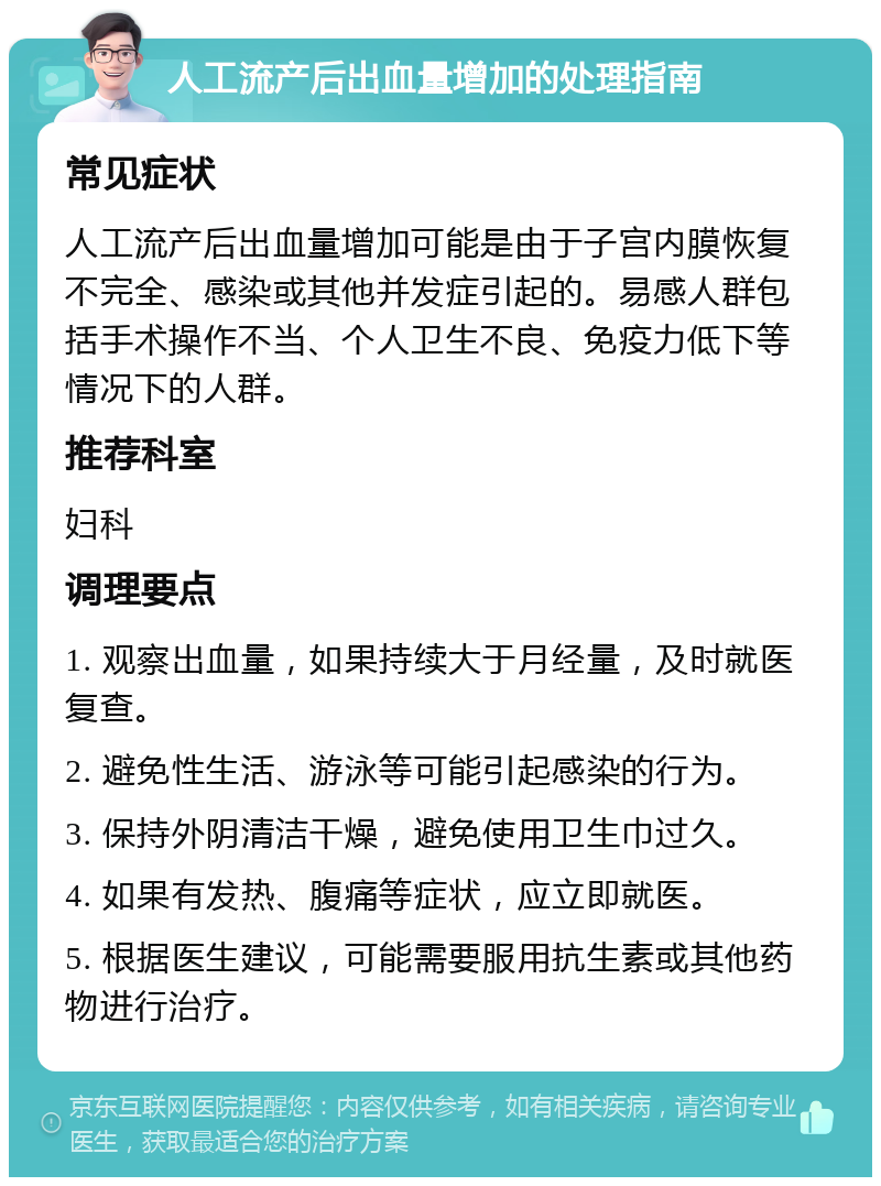 人工流产后出血量增加的处理指南 常见症状 人工流产后出血量增加可能是由于子宫内膜恢复不完全、感染或其他并发症引起的。易感人群包括手术操作不当、个人卫生不良、免疫力低下等情况下的人群。 推荐科室 妇科 调理要点 1. 观察出血量，如果持续大于月经量，及时就医复查。 2. 避免性生活、游泳等可能引起感染的行为。 3. 保持外阴清洁干燥，避免使用卫生巾过久。 4. 如果有发热、腹痛等症状，应立即就医。 5. 根据医生建议，可能需要服用抗生素或其他药物进行治疗。