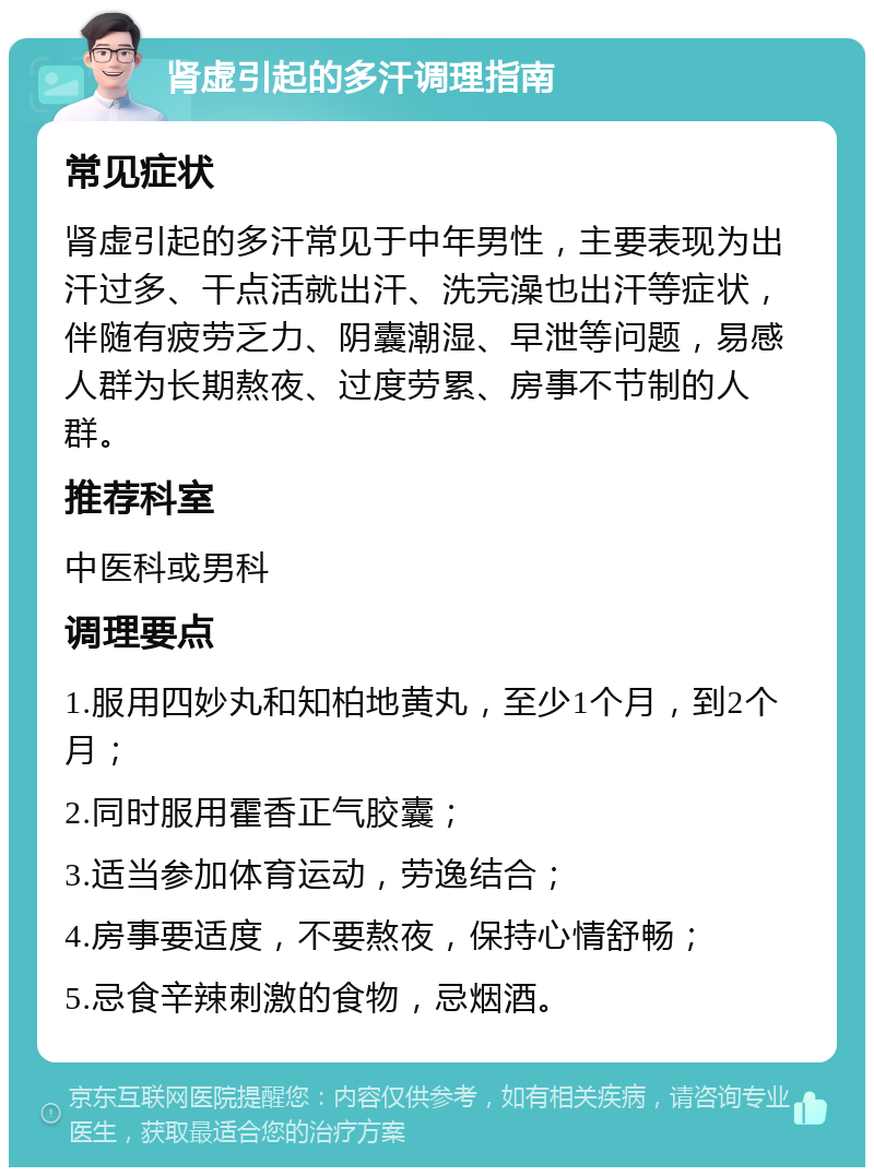 肾虚引起的多汗调理指南 常见症状 肾虚引起的多汗常见于中年男性，主要表现为出汗过多、干点活就出汗、洗完澡也出汗等症状，伴随有疲劳乏力、阴囊潮湿、早泄等问题，易感人群为长期熬夜、过度劳累、房事不节制的人群。 推荐科室 中医科或男科 调理要点 1.服用四妙丸和知柏地黄丸，至少1个月，到2个月； 2.同时服用霍香正气胶囊； 3.适当参加体育运动，劳逸结合； 4.房事要适度，不要熬夜，保持心情舒畅； 5.忌食辛辣刺激的食物，忌烟酒。