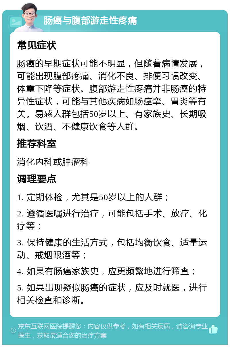 肠癌与腹部游走性疼痛 常见症状 肠癌的早期症状可能不明显，但随着病情发展，可能出现腹部疼痛、消化不良、排便习惯改变、体重下降等症状。腹部游走性疼痛并非肠癌的特异性症状，可能与其他疾病如肠痉挛、胃炎等有关。易感人群包括50岁以上、有家族史、长期吸烟、饮酒、不健康饮食等人群。 推荐科室 消化内科或肿瘤科 调理要点 1. 定期体检，尤其是50岁以上的人群； 2. 遵循医嘱进行治疗，可能包括手术、放疗、化疗等； 3. 保持健康的生活方式，包括均衡饮食、适量运动、戒烟限酒等； 4. 如果有肠癌家族史，应更频繁地进行筛查； 5. 如果出现疑似肠癌的症状，应及时就医，进行相关检查和诊断。