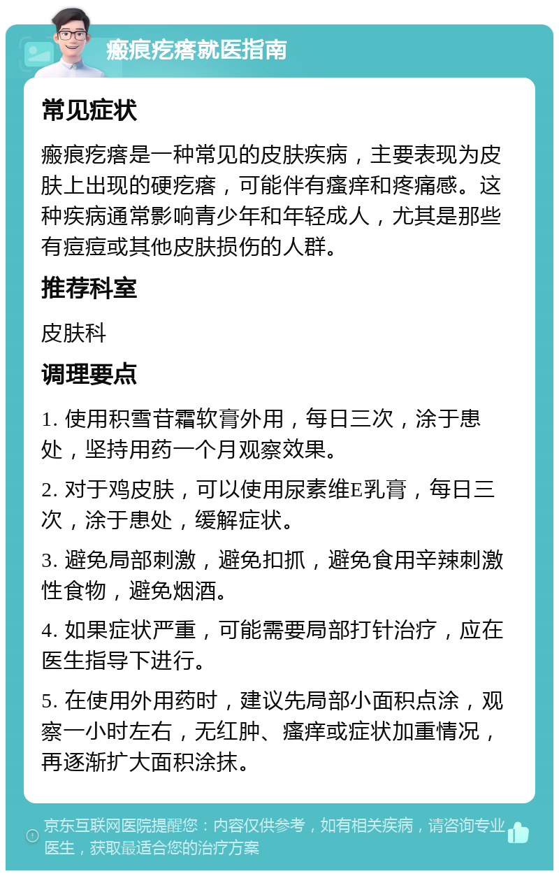 瘢痕疙瘩就医指南 常见症状 瘢痕疙瘩是一种常见的皮肤疾病，主要表现为皮肤上出现的硬疙瘩，可能伴有瘙痒和疼痛感。这种疾病通常影响青少年和年轻成人，尤其是那些有痘痘或其他皮肤损伤的人群。 推荐科室 皮肤科 调理要点 1. 使用积雪苷霜软膏外用，每日三次，涂于患处，坚持用药一个月观察效果。 2. 对于鸡皮肤，可以使用尿素维E乳膏，每日三次，涂于患处，缓解症状。 3. 避免局部刺激，避免扣抓，避免食用辛辣刺激性食物，避免烟酒。 4. 如果症状严重，可能需要局部打针治疗，应在医生指导下进行。 5. 在使用外用药时，建议先局部小面积点涂，观察一小时左右，无红肿、瘙痒或症状加重情况，再逐渐扩大面积涂抹。