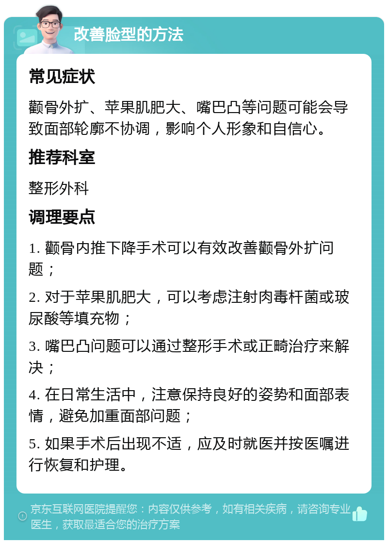 改善脸型的方法 常见症状 颧骨外扩、苹果肌肥大、嘴巴凸等问题可能会导致面部轮廓不协调，影响个人形象和自信心。 推荐科室 整形外科 调理要点 1. 颧骨内推下降手术可以有效改善颧骨外扩问题； 2. 对于苹果肌肥大，可以考虑注射肉毒杆菌或玻尿酸等填充物； 3. 嘴巴凸问题可以通过整形手术或正畸治疗来解决； 4. 在日常生活中，注意保持良好的姿势和面部表情，避免加重面部问题； 5. 如果手术后出现不适，应及时就医并按医嘱进行恢复和护理。