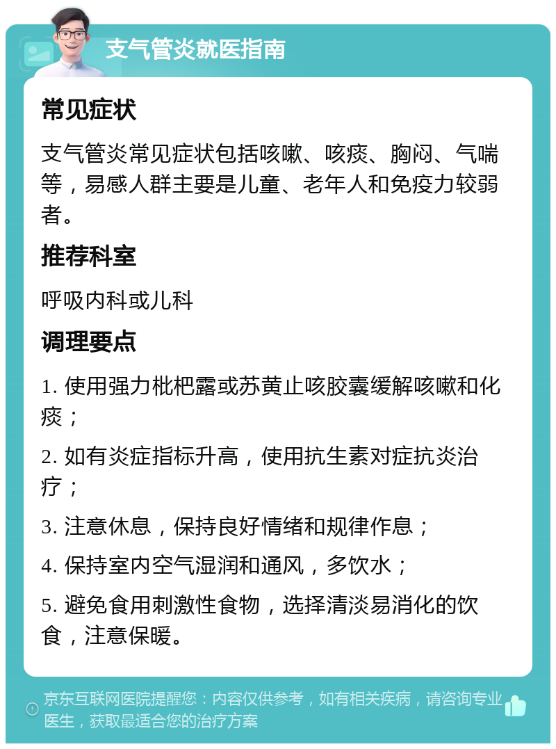 支气管炎就医指南 常见症状 支气管炎常见症状包括咳嗽、咳痰、胸闷、气喘等，易感人群主要是儿童、老年人和免疫力较弱者。 推荐科室 呼吸内科或儿科 调理要点 1. 使用强力枇杷露或苏黄止咳胶囊缓解咳嗽和化痰； 2. 如有炎症指标升高，使用抗生素对症抗炎治疗； 3. 注意休息，保持良好情绪和规律作息； 4. 保持室内空气湿润和通风，多饮水； 5. 避免食用刺激性食物，选择清淡易消化的饮食，注意保暖。