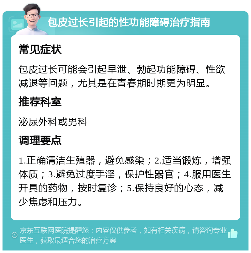 包皮过长引起的性功能障碍治疗指南 常见症状 包皮过长可能会引起早泄、勃起功能障碍、性欲减退等问题，尤其是在青春期时期更为明显。 推荐科室 泌尿外科或男科 调理要点 1.正确清洁生殖器，避免感染；2.适当锻炼，增强体质；3.避免过度手淫，保护性器官；4.服用医生开具的药物，按时复诊；5.保持良好的心态，减少焦虑和压力。