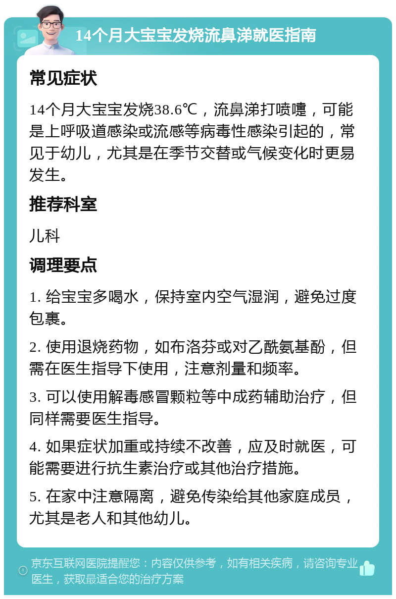 14个月大宝宝发烧流鼻涕就医指南 常见症状 14个月大宝宝发烧38.6℃，流鼻涕打喷嚏，可能是上呼吸道感染或流感等病毒性感染引起的，常见于幼儿，尤其是在季节交替或气候变化时更易发生。 推荐科室 儿科 调理要点 1. 给宝宝多喝水，保持室内空气湿润，避免过度包裹。 2. 使用退烧药物，如布洛芬或对乙酰氨基酚，但需在医生指导下使用，注意剂量和频率。 3. 可以使用解毒感冒颗粒等中成药辅助治疗，但同样需要医生指导。 4. 如果症状加重或持续不改善，应及时就医，可能需要进行抗生素治疗或其他治疗措施。 5. 在家中注意隔离，避免传染给其他家庭成员，尤其是老人和其他幼儿。