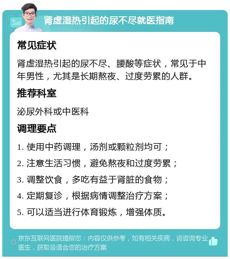 肾虚湿热引起的尿不尽就医指南 常见症状 肾虚湿热引起的尿不尽、腰酸等症状，常见于中年男性，尤其是长期熬夜、过度劳累的人群。 推荐科室 泌尿外科或中医科 调理要点 1. 使用中药调理，汤剂或颗粒剂均可； 2. 注意生活习惯，避免熬夜和过度劳累； 3. 调整饮食，多吃有益于肾脏的食物； 4. 定期复诊，根据病情调整治疗方案； 5. 可以适当进行体育锻炼，增强体质。