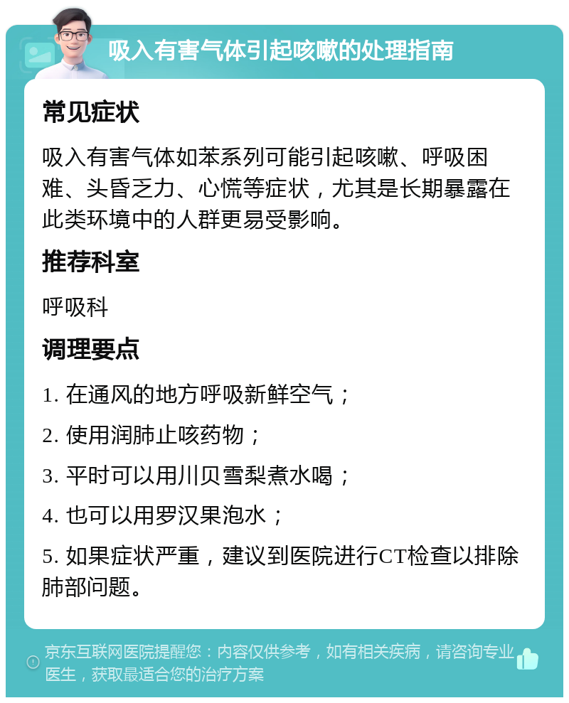 吸入有害气体引起咳嗽的处理指南 常见症状 吸入有害气体如苯系列可能引起咳嗽、呼吸困难、头昏乏力、心慌等症状，尤其是长期暴露在此类环境中的人群更易受影响。 推荐科室 呼吸科 调理要点 1. 在通风的地方呼吸新鲜空气； 2. 使用润肺止咳药物； 3. 平时可以用川贝雪梨煮水喝； 4. 也可以用罗汉果泡水； 5. 如果症状严重，建议到医院进行CT检查以排除肺部问题。