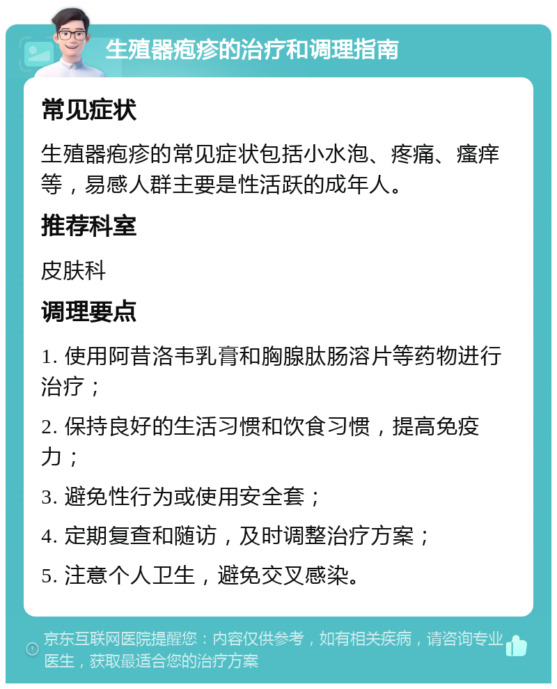 生殖器疱疹的治疗和调理指南 常见症状 生殖器疱疹的常见症状包括小水泡、疼痛、瘙痒等，易感人群主要是性活跃的成年人。 推荐科室 皮肤科 调理要点 1. 使用阿昔洛韦乳膏和胸腺肽肠溶片等药物进行治疗； 2. 保持良好的生活习惯和饮食习惯，提高免疫力； 3. 避免性行为或使用安全套； 4. 定期复查和随访，及时调整治疗方案； 5. 注意个人卫生，避免交叉感染。