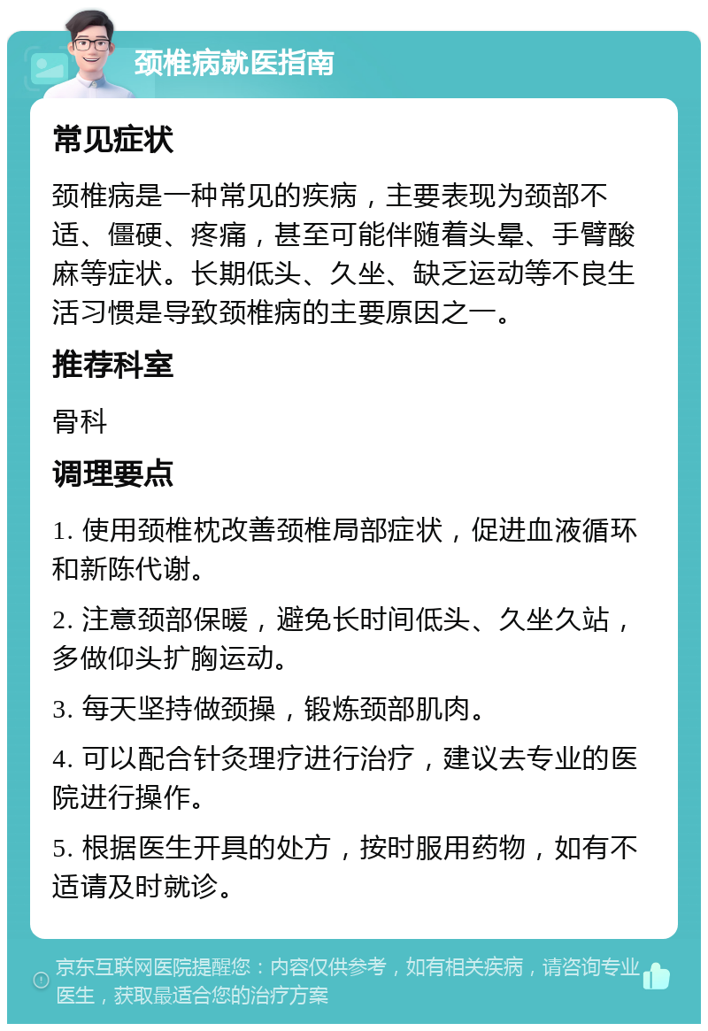 颈椎病就医指南 常见症状 颈椎病是一种常见的疾病，主要表现为颈部不适、僵硬、疼痛，甚至可能伴随着头晕、手臂酸麻等症状。长期低头、久坐、缺乏运动等不良生活习惯是导致颈椎病的主要原因之一。 推荐科室 骨科 调理要点 1. 使用颈椎枕改善颈椎局部症状，促进血液循环和新陈代谢。 2. 注意颈部保暖，避免长时间低头、久坐久站，多做仰头扩胸运动。 3. 每天坚持做颈操，锻炼颈部肌肉。 4. 可以配合针灸理疗进行治疗，建议去专业的医院进行操作。 5. 根据医生开具的处方，按时服用药物，如有不适请及时就诊。