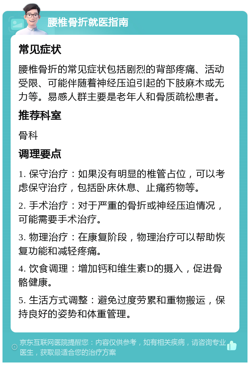 腰椎骨折就医指南 常见症状 腰椎骨折的常见症状包括剧烈的背部疼痛、活动受限、可能伴随着神经压迫引起的下肢麻木或无力等。易感人群主要是老年人和骨质疏松患者。 推荐科室 骨科 调理要点 1. 保守治疗：如果没有明显的椎管占位，可以考虑保守治疗，包括卧床休息、止痛药物等。 2. 手术治疗：对于严重的骨折或神经压迫情况，可能需要手术治疗。 3. 物理治疗：在康复阶段，物理治疗可以帮助恢复功能和减轻疼痛。 4. 饮食调理：增加钙和维生素D的摄入，促进骨骼健康。 5. 生活方式调整：避免过度劳累和重物搬运，保持良好的姿势和体重管理。