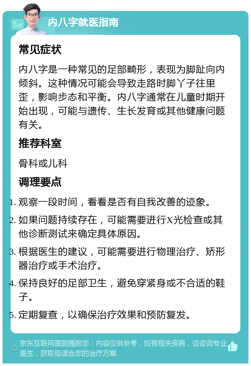 内八字就医指南 常见症状 内八字是一种常见的足部畸形，表现为脚趾向内倾斜。这种情况可能会导致走路时脚丫子往里歪，影响步态和平衡。内八字通常在儿童时期开始出现，可能与遗传、生长发育或其他健康问题有关。 推荐科室 骨科或儿科 调理要点 观察一段时间，看看是否有自我改善的迹象。 如果问题持续存在，可能需要进行X光检查或其他诊断测试来确定具体原因。 根据医生的建议，可能需要进行物理治疗、矫形器治疗或手术治疗。 保持良好的足部卫生，避免穿紧身或不合适的鞋子。 定期复查，以确保治疗效果和预防复发。