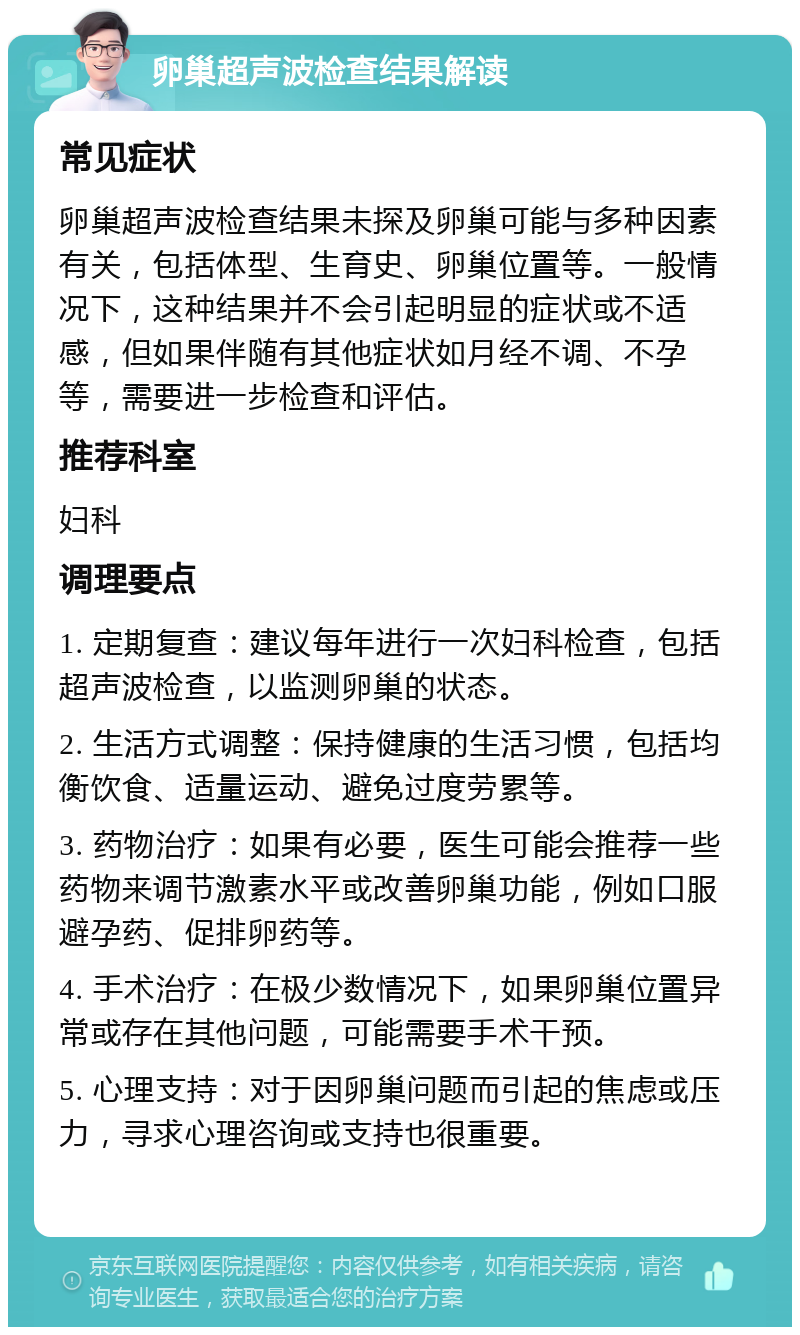 卵巢超声波检查结果解读 常见症状 卵巢超声波检查结果未探及卵巢可能与多种因素有关，包括体型、生育史、卵巢位置等。一般情况下，这种结果并不会引起明显的症状或不适感，但如果伴随有其他症状如月经不调、不孕等，需要进一步检查和评估。 推荐科室 妇科 调理要点 1. 定期复查：建议每年进行一次妇科检查，包括超声波检查，以监测卵巢的状态。 2. 生活方式调整：保持健康的生活习惯，包括均衡饮食、适量运动、避免过度劳累等。 3. 药物治疗：如果有必要，医生可能会推荐一些药物来调节激素水平或改善卵巢功能，例如口服避孕药、促排卵药等。 4. 手术治疗：在极少数情况下，如果卵巢位置异常或存在其他问题，可能需要手术干预。 5. 心理支持：对于因卵巢问题而引起的焦虑或压力，寻求心理咨询或支持也很重要。