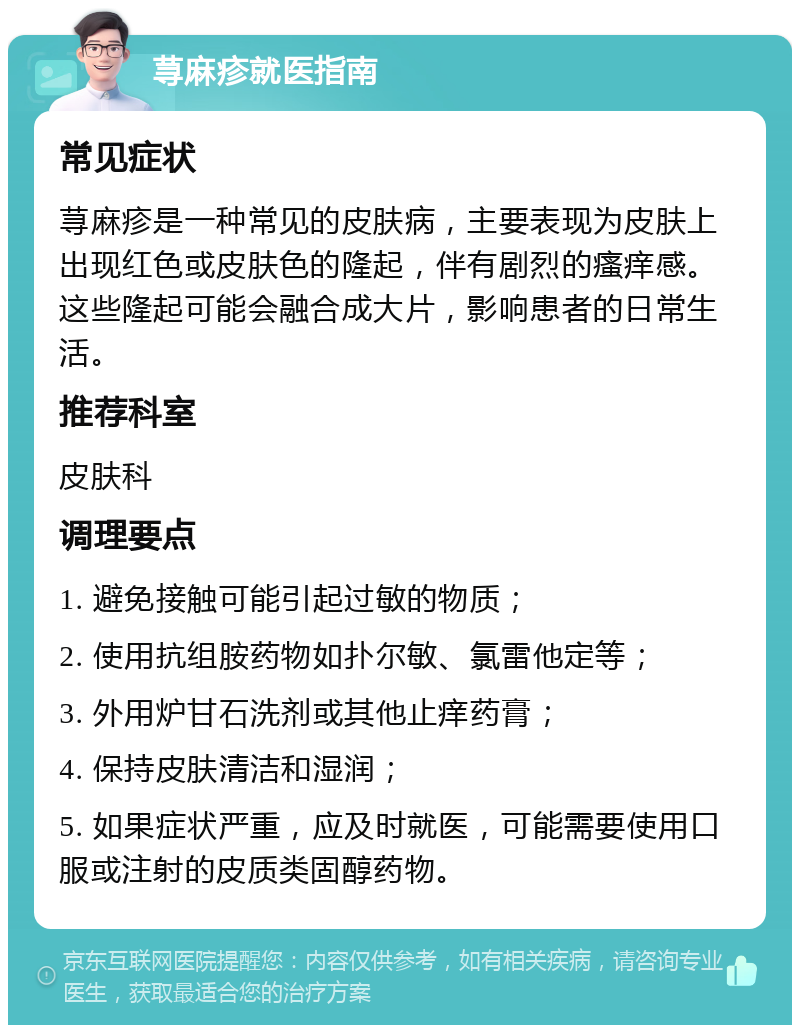 荨麻疹就医指南 常见症状 荨麻疹是一种常见的皮肤病，主要表现为皮肤上出现红色或皮肤色的隆起，伴有剧烈的瘙痒感。这些隆起可能会融合成大片，影响患者的日常生活。 推荐科室 皮肤科 调理要点 1. 避免接触可能引起过敏的物质； 2. 使用抗组胺药物如扑尔敏、氯雷他定等； 3. 外用炉甘石洗剂或其他止痒药膏； 4. 保持皮肤清洁和湿润； 5. 如果症状严重，应及时就医，可能需要使用口服或注射的皮质类固醇药物。