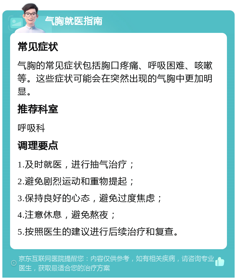 气胸就医指南 常见症状 气胸的常见症状包括胸口疼痛、呼吸困难、咳嗽等。这些症状可能会在突然出现的气胸中更加明显。 推荐科室 呼吸科 调理要点 1.及时就医，进行抽气治疗； 2.避免剧烈运动和重物提起； 3.保持良好的心态，避免过度焦虑； 4.注意休息，避免熬夜； 5.按照医生的建议进行后续治疗和复查。