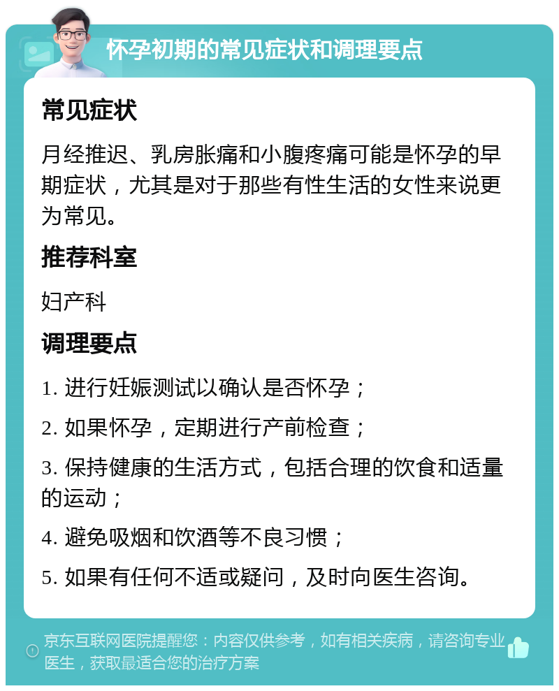 怀孕初期的常见症状和调理要点 常见症状 月经推迟、乳房胀痛和小腹疼痛可能是怀孕的早期症状，尤其是对于那些有性生活的女性来说更为常见。 推荐科室 妇产科 调理要点 1. 进行妊娠测试以确认是否怀孕； 2. 如果怀孕，定期进行产前检查； 3. 保持健康的生活方式，包括合理的饮食和适量的运动； 4. 避免吸烟和饮酒等不良习惯； 5. 如果有任何不适或疑问，及时向医生咨询。