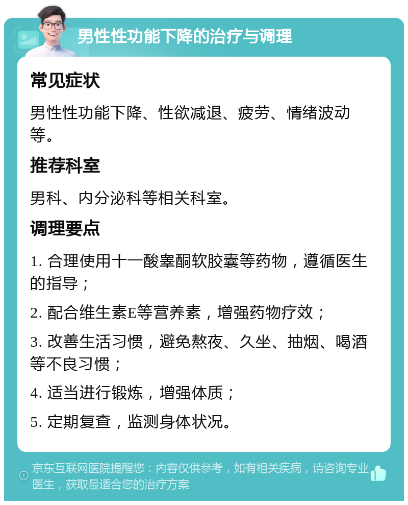 男性性功能下降的治疗与调理 常见症状 男性性功能下降、性欲减退、疲劳、情绪波动等。 推荐科室 男科、内分泌科等相关科室。 调理要点 1. 合理使用十一酸睾酮软胶囊等药物，遵循医生的指导； 2. 配合维生素E等营养素，增强药物疗效； 3. 改善生活习惯，避免熬夜、久坐、抽烟、喝酒等不良习惯； 4. 适当进行锻炼，增强体质； 5. 定期复查，监测身体状况。