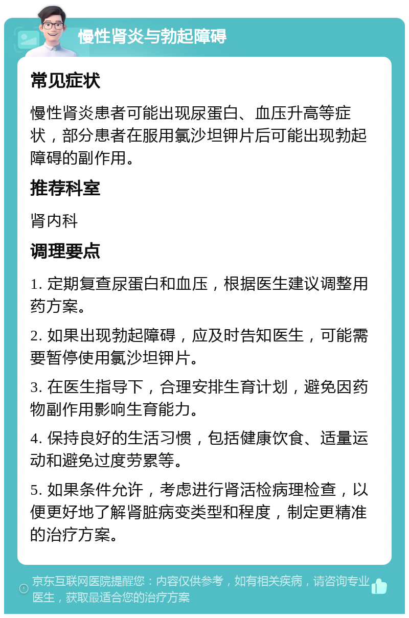 慢性肾炎与勃起障碍 常见症状 慢性肾炎患者可能出现尿蛋白、血压升高等症状，部分患者在服用氯沙坦钾片后可能出现勃起障碍的副作用。 推荐科室 肾内科 调理要点 1. 定期复查尿蛋白和血压，根据医生建议调整用药方案。 2. 如果出现勃起障碍，应及时告知医生，可能需要暂停使用氯沙坦钾片。 3. 在医生指导下，合理安排生育计划，避免因药物副作用影响生育能力。 4. 保持良好的生活习惯，包括健康饮食、适量运动和避免过度劳累等。 5. 如果条件允许，考虑进行肾活检病理检查，以便更好地了解肾脏病变类型和程度，制定更精准的治疗方案。