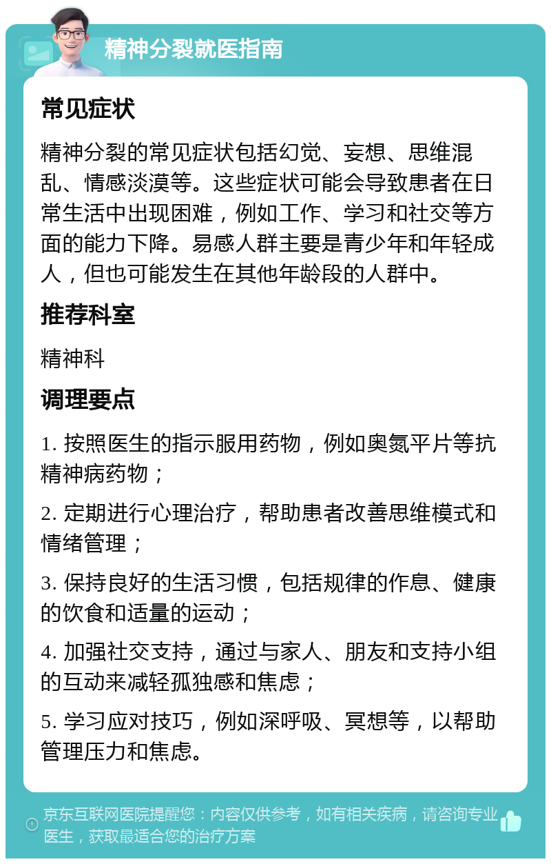 精神分裂就医指南 常见症状 精神分裂的常见症状包括幻觉、妄想、思维混乱、情感淡漠等。这些症状可能会导致患者在日常生活中出现困难，例如工作、学习和社交等方面的能力下降。易感人群主要是青少年和年轻成人，但也可能发生在其他年龄段的人群中。 推荐科室 精神科 调理要点 1. 按照医生的指示服用药物，例如奥氮平片等抗精神病药物； 2. 定期进行心理治疗，帮助患者改善思维模式和情绪管理； 3. 保持良好的生活习惯，包括规律的作息、健康的饮食和适量的运动； 4. 加强社交支持，通过与家人、朋友和支持小组的互动来减轻孤独感和焦虑； 5. 学习应对技巧，例如深呼吸、冥想等，以帮助管理压力和焦虑。